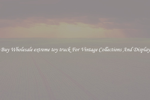 Buy Wholesale extreme toy truck For Vintage Collections And Display